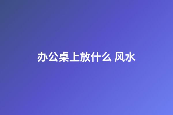 办公桌上放什么 风水